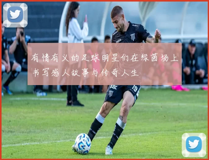 有情有义的足球明星们在绿茵场上书写感人故事与传奇人生