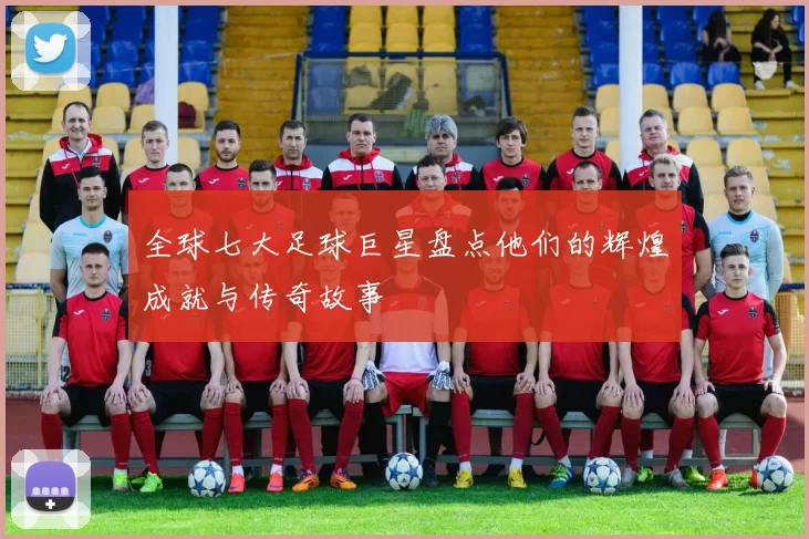 全球七大足球巨星盘点他们的辉煌成就与传奇故事