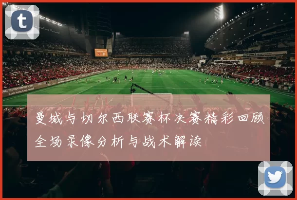 曼城与切尔西联赛杯决赛精彩回顾全场录像分析与战术解读