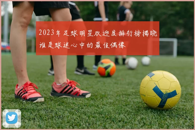 2023年足球明星欢迎度排行榜揭晓谁是球迷心中的最佳偶像
