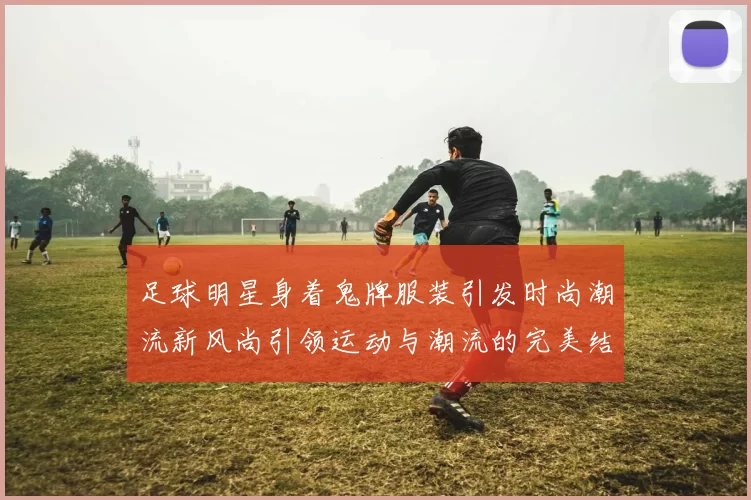 足球明星身着鬼牌服装引发时尚潮流新风尚引领运动与潮流的完美结合