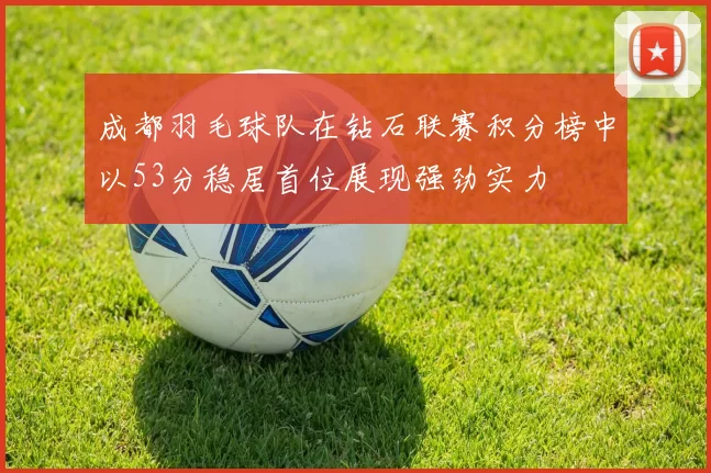 成都羽毛球队在钻石联赛积分榜中以53分稳居首位展现强劲实力