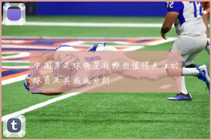 中国男足球明星有哪些值得关注的球员及其成就分析