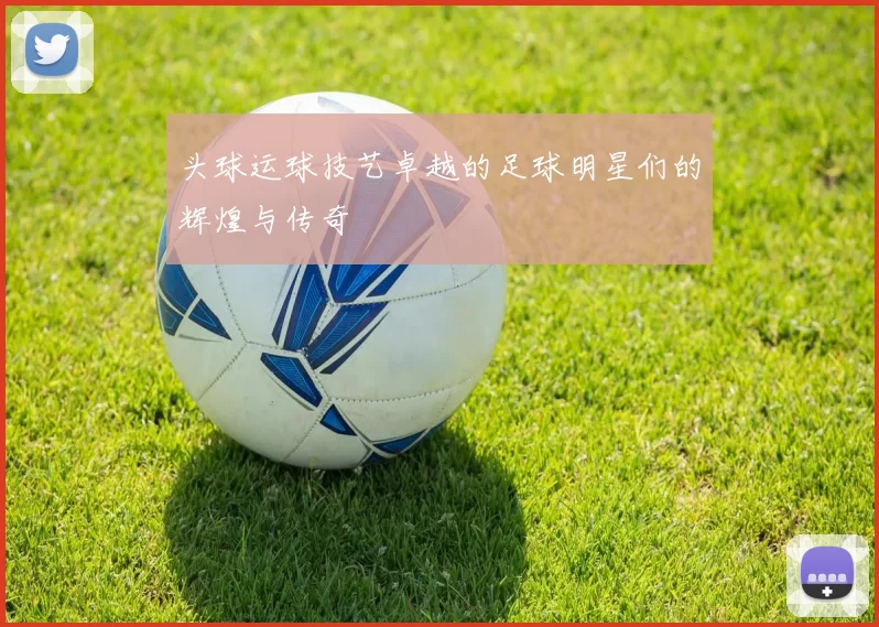 头球运球技艺卓越的足球明星们的辉煌与传奇