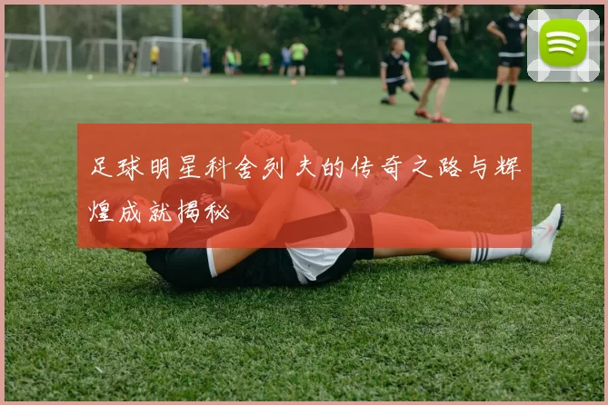 足球明星科舍列夫的传奇之路与辉煌成就揭秘