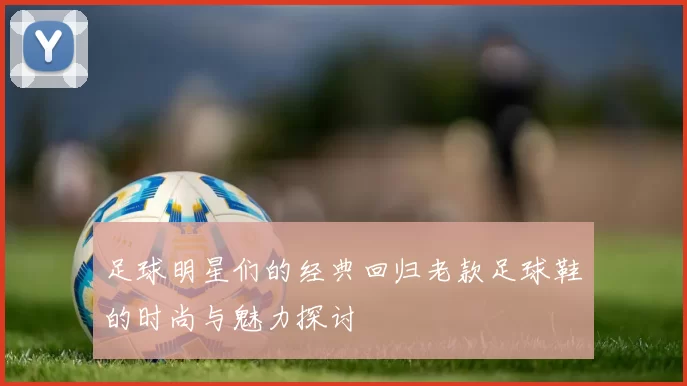足球明星们的经典回归老款足球鞋的时尚与魅力探讨