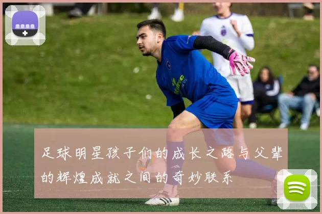 足球明星孩子们的成长之路与父辈的辉煌成就之间的奇妙联系