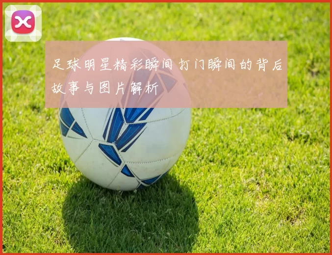 足球明星精彩瞬间打门瞬间的背后故事与图片解析
