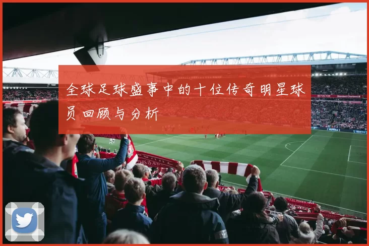 全球足球盛事中的十位传奇明星球员回顾与分析
