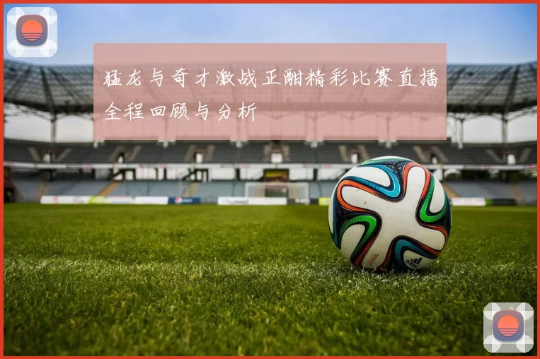 猛龙与奇才激战正酣精彩比赛直播全程回顾与分析