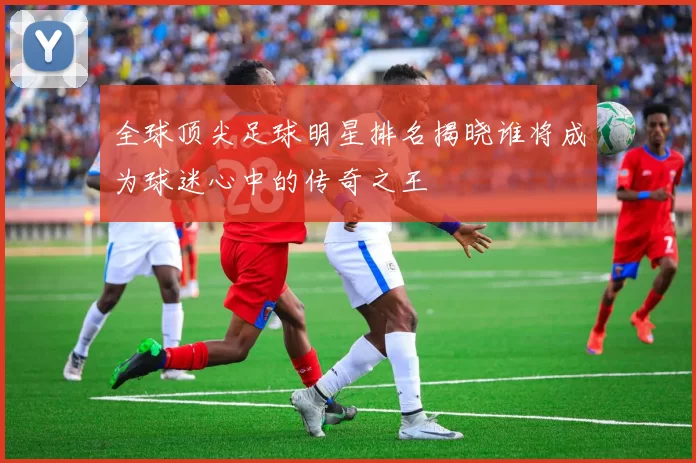全球顶尖足球明星排名揭晓谁将成为球迷心中的传奇之王