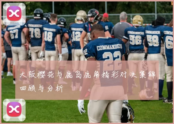 大阪樱花与鹿岛鹿角精彩对决集锦回顾与分析