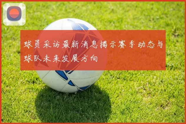 球员采访最新消息揭示赛季动态与球队未来发展方向