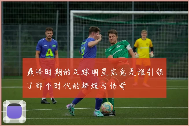 鼎峰时期的足球明星究竟是谁引领了那个时代的辉煌与传奇
