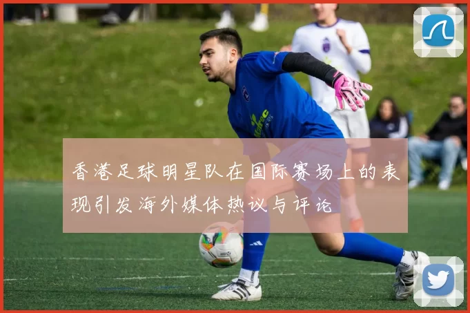 香港足球明星队在国际赛场上的表现引发海外媒体热议与评论