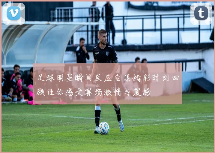 足球明星瞬间反应合集精彩时刻回顾让你感受赛场激情与震撼