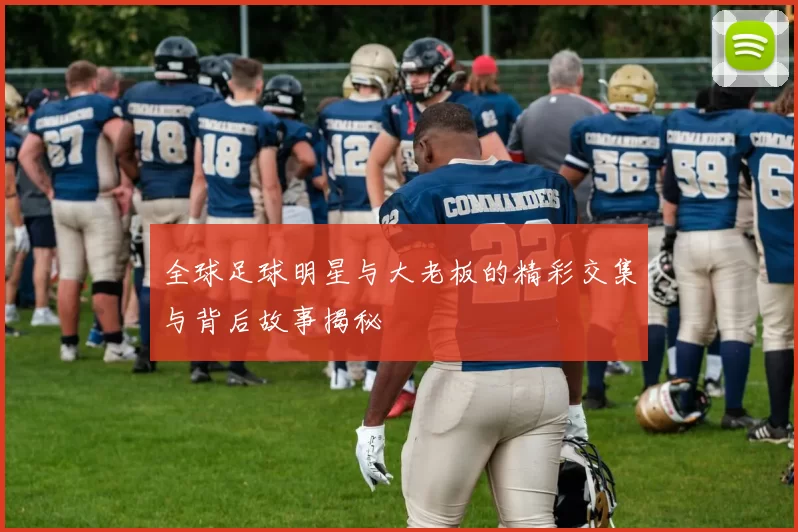 全球足球明星与大老板的精彩交集与背后故事揭秘