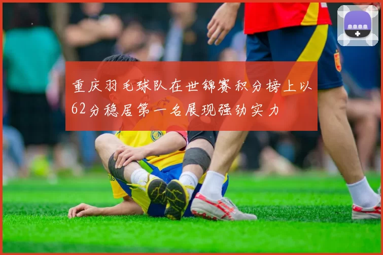 重庆羽毛球队在世锦赛积分榜上以62分稳居第一名展现强劲实力