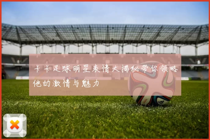卡卡足球明星表情大揭秘带你领略他的激情与魅力