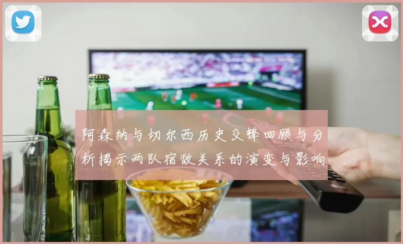 阿森纳与切尔西历史交锋回顾与分析揭示两队宿敌关系的演变与影响