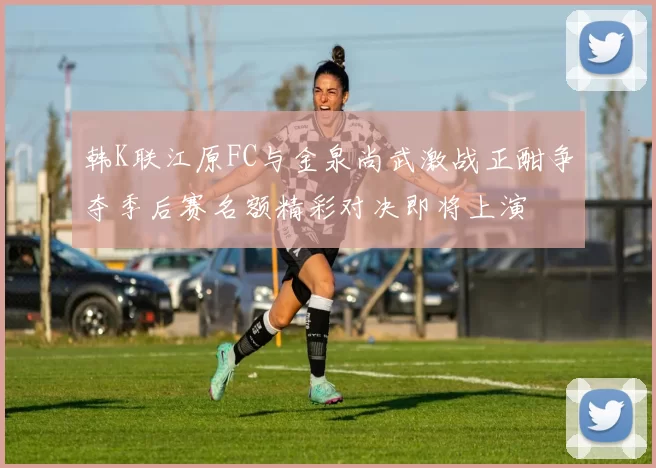 韩K联江原FC与金泉尚武激战正酣争夺季后赛名额精彩对决即将上演