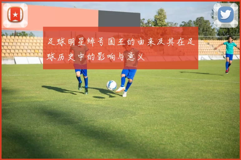 足球明星绰号国王的由来及其在足球历史中的影响与意义
