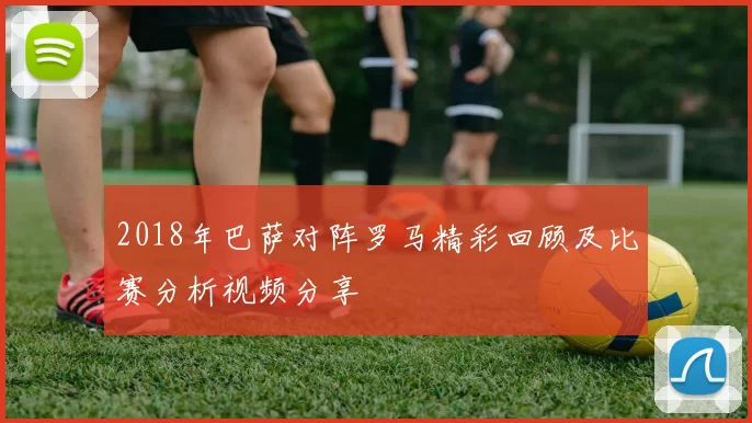 2018年巴萨对阵罗马精彩回顾及比赛分析视频分享