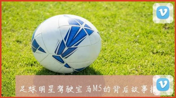 足球明星驾驶宝马M5的背后故事揭秘与个人魅力分析