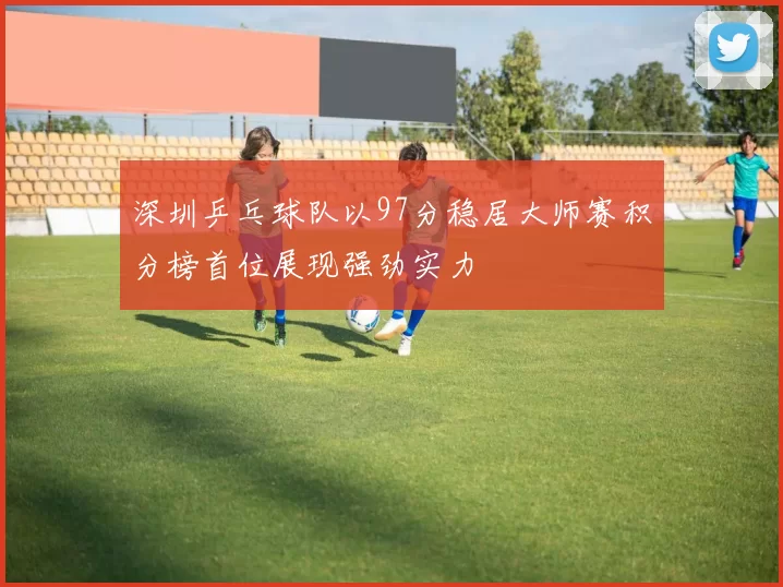深圳乒乓球队以97分稳居大师赛积分榜首位展现强劲实力