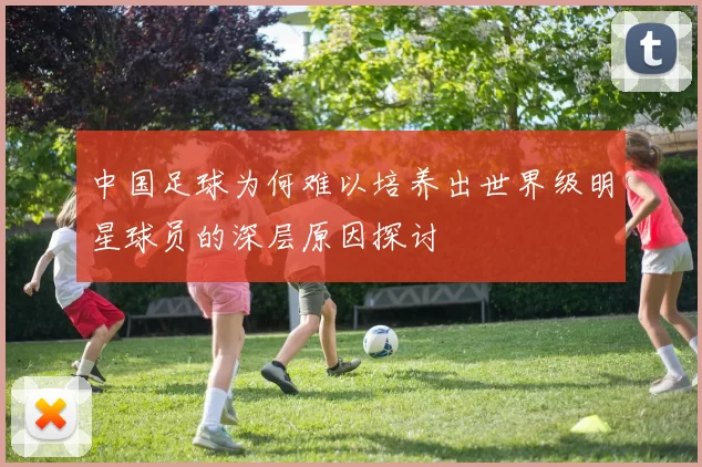 中国足球为何难以培养出世界级明星球员的深层原因探讨