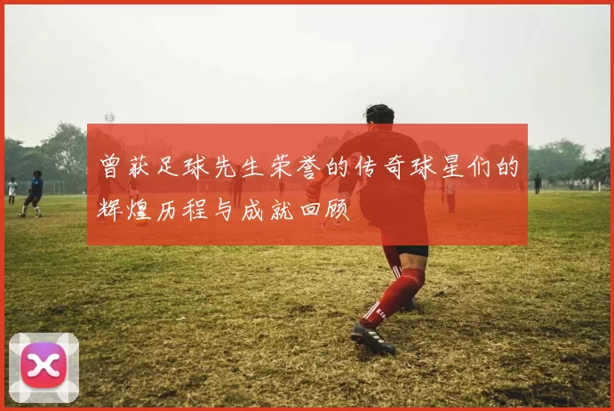曾获足球先生荣誉的传奇球星们的辉煌历程与成就回顾