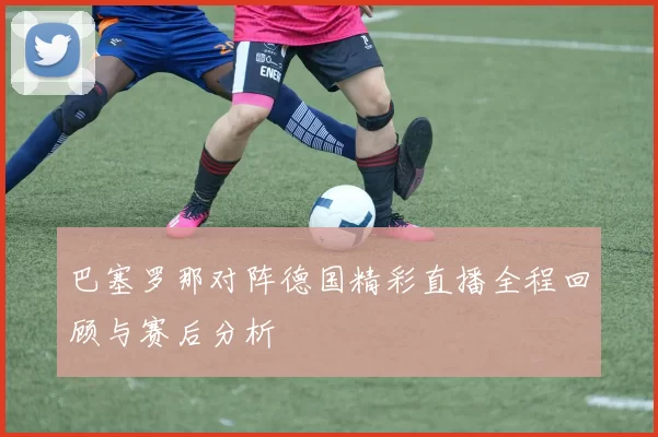 巴塞罗那对阵德国精彩直播全程回顾与赛后分析