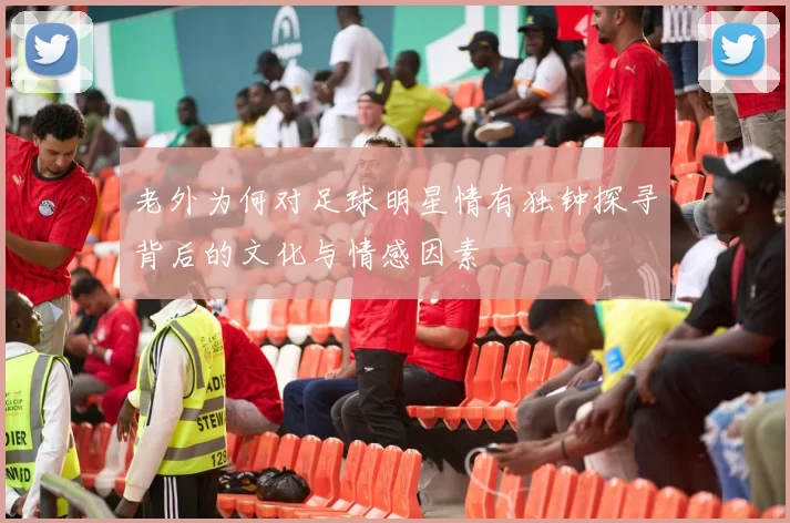 老外为何对足球明星情有独钟探寻背后的文化与情感因素