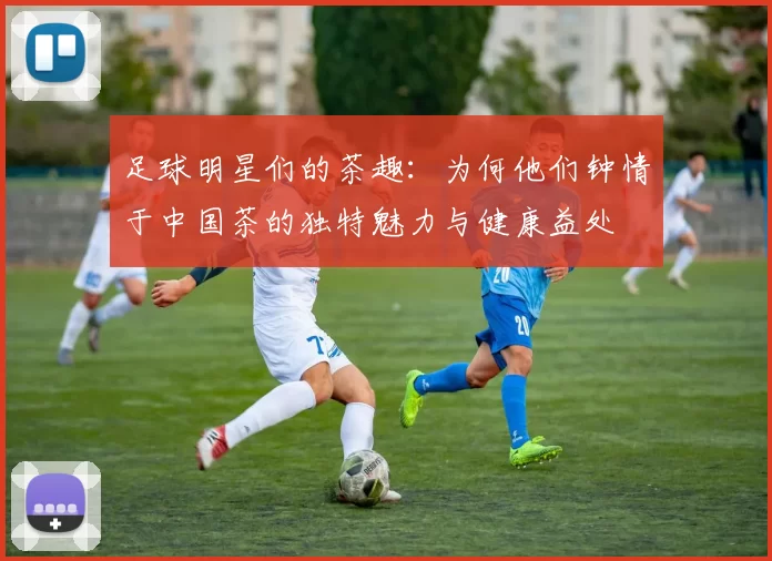 足球明星们的茶趣：为何他们钟情于中国茶的独特魅力与健康益处