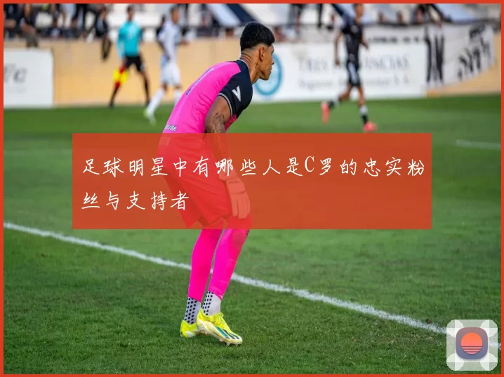 足球明星中有哪些人是C罗的忠实粉丝与支持者