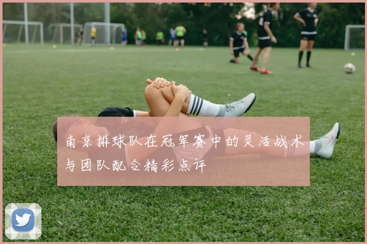 南京排球队在冠军赛中的灵活战术与团队配合精彩点评