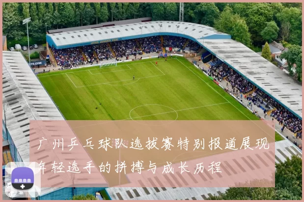 广州乒乓球队选拔赛特别报道展现年轻选手的拼搏与成长历程