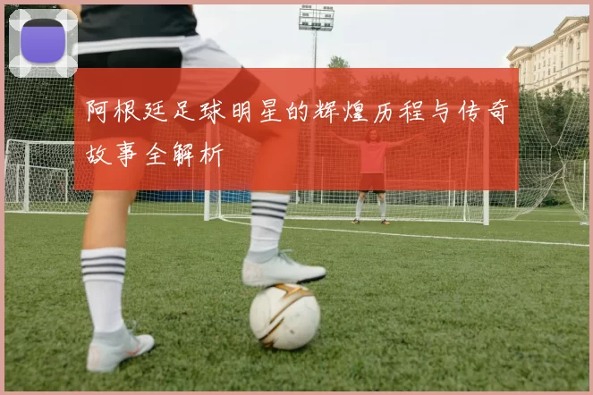阿根廷足球明星的辉煌历程与传奇故事全解析