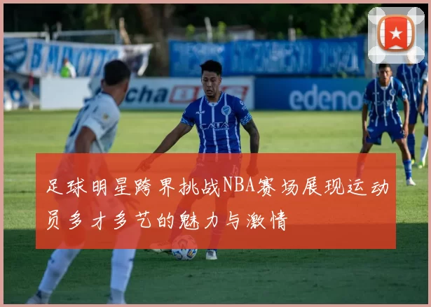 足球明星跨界挑战NBA赛场展现运动员多才多艺的魅力与激情