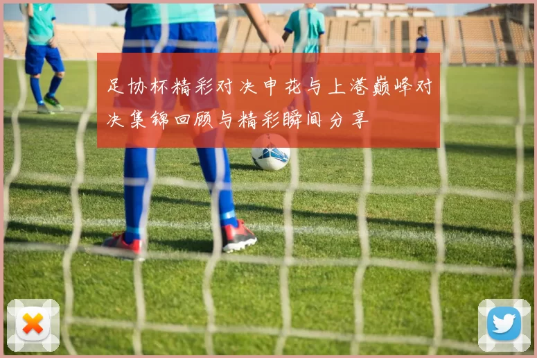 足协杯精彩对决申花与上港巅峰对决集锦回顾与精彩瞬间分享