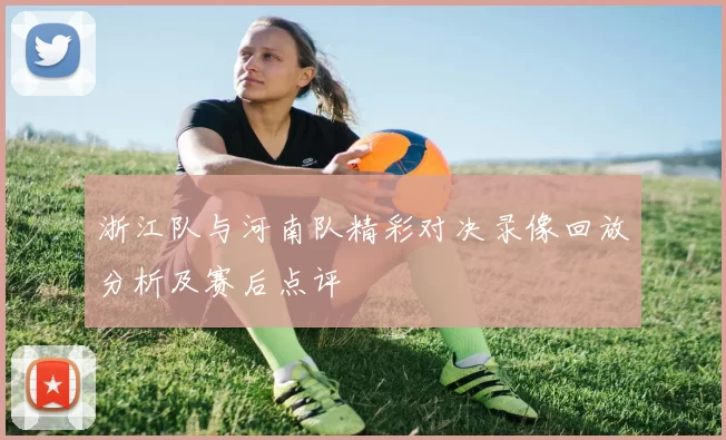 浙江队与河南队精彩对决录像回放分析及赛后点评