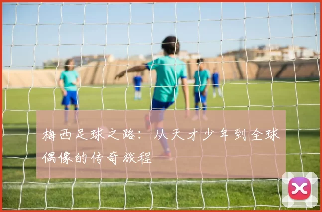 梅西足球之路：从天才少年到全球偶像的传奇旅程