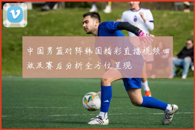 中国男篮对阵韩国精彩直播视频回放及赛后分析全方位呈现