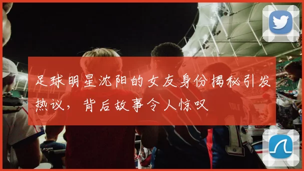足球明星沈阳的女友身份揭秘引发热议，背后故事令人惊叹