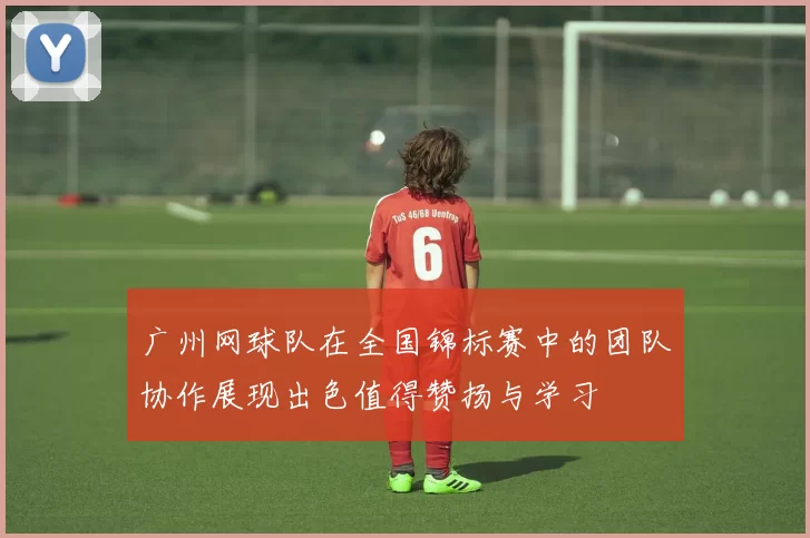广州网球队在全国锦标赛中的团队协作展现出色值得赞扬与学习