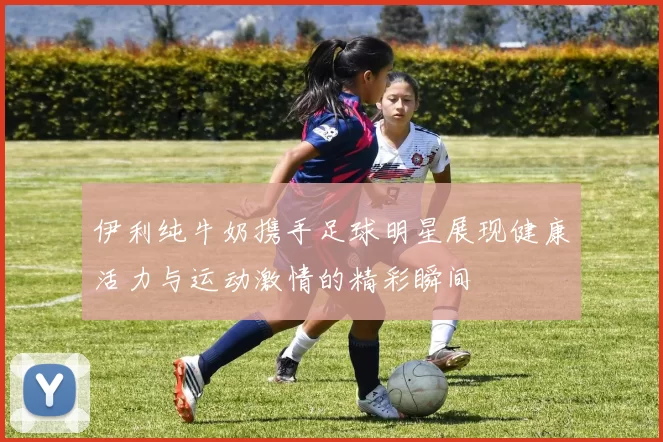 伊利纯牛奶携手足球明星展现健康活力与运动激情的精彩瞬间