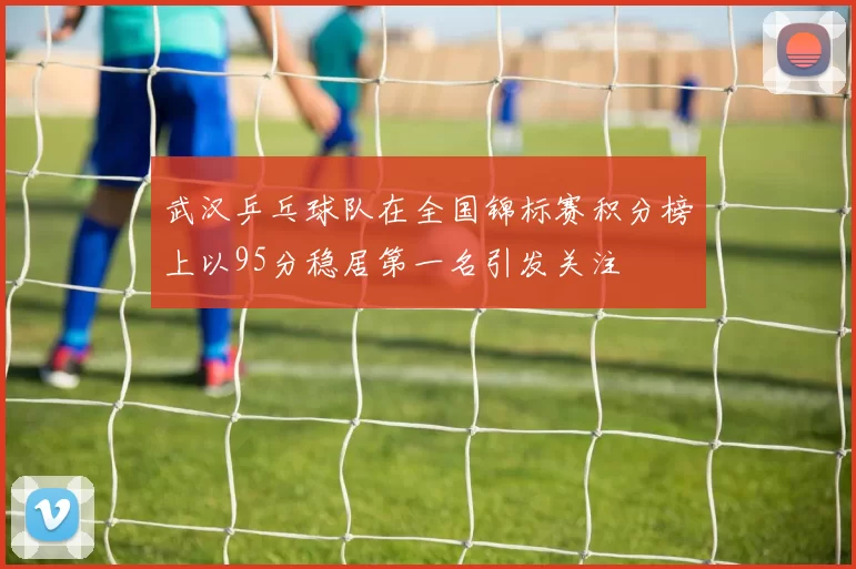 武汉乒乓球队在全国锦标赛积分榜上以95分稳居第一名引发关注