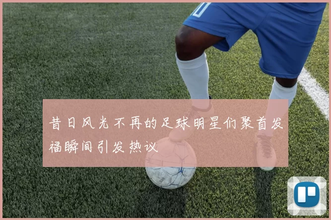 昔日风光不再的足球明星们聚首发福瞬间引发热议