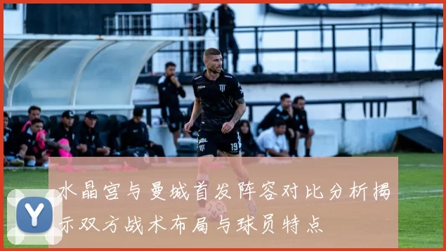 水晶宫与曼城首发阵容对比分析揭示双方战术布局与球员特点