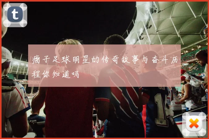 瘸子足球明星的传奇故事与奋斗历程你知道吗